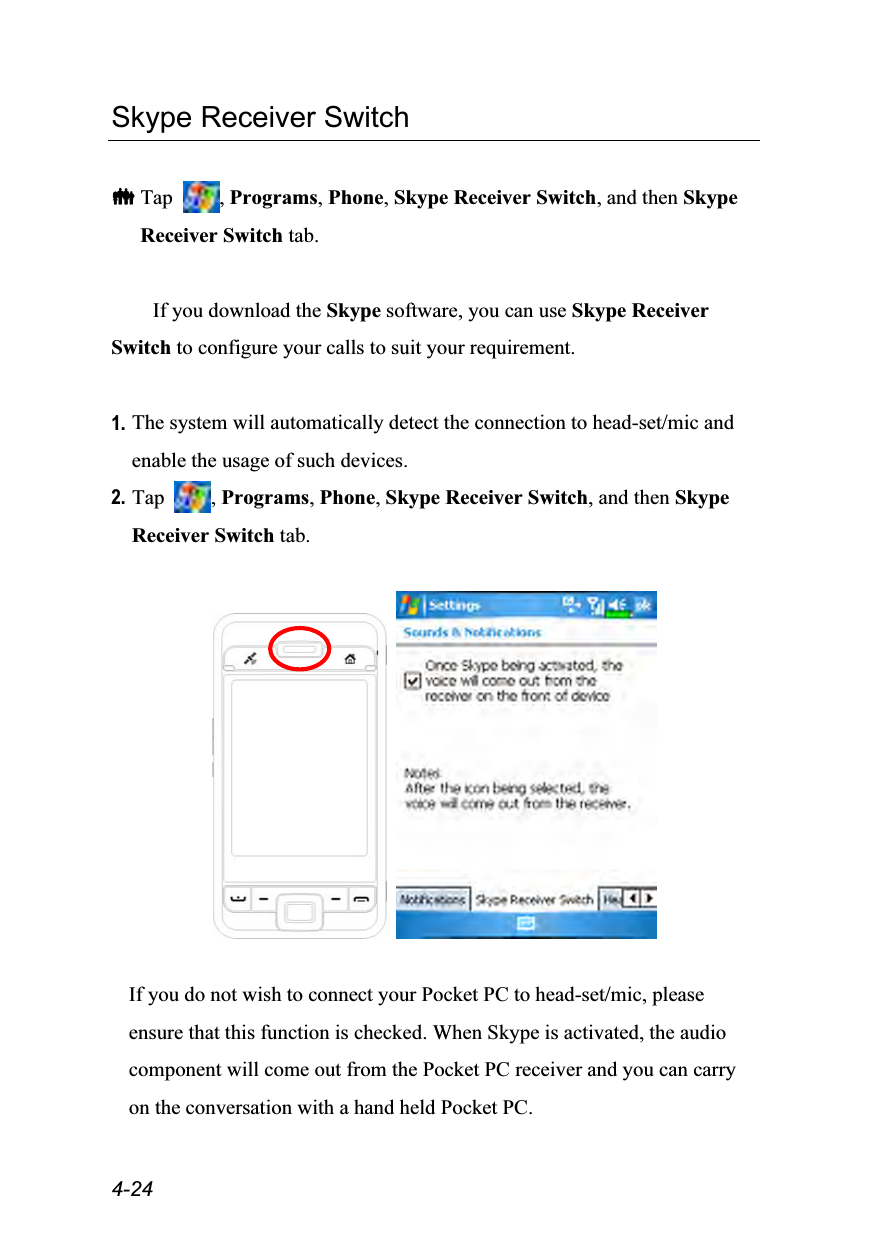  4-24 Skype Receiver Switch   Tap  , Programs, Phone, Skype Receiver Switch, and then Skype Receiver Switch tab.  If you download the Skype software, you can use Skype Receiver Switch to configure your calls to suit your requirement.  1. The system will automatically detect the connection to head-set/mic and enable the usage of such devices. 2. Tap  , Programs, Phone, Skype Receiver Switch, and then Skype Receiver Switch tab.      If you do not wish to connect your Pocket PC to head-set/mic, please ensure that this function is checked. When Skype is activated, the audio component will come out from the Pocket PC receiver and you can carry on the conversation with a hand held Pocket PC.  