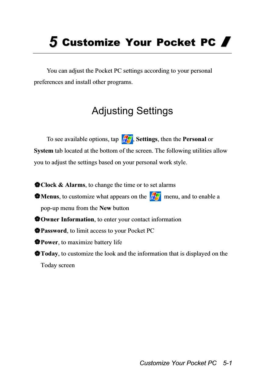  Customize Your Pocket PC    5-1 55  CCuussttoommiizzee  YYoouurr  PPoocckkeett  PPCC  //   You can adjust the Pocket PC settings according to your personal preferences and install other programs.  Adjusting Settings  To see available options, tap  , Settings, then the Personal or System tab located at the bottom of the screen. The following utilities allow you to adjust the settings based on your personal work style.  Clock &amp; Alarms, to change the time or to set alarms Menus, to customize what appears on the    menu, and to enable a pop-up menu from the New button Owner Information, to enter your contact information Password, to limit access to your Pocket PC Power, to maximize battery life Today, to customize the look and the information that is displayed on the Today screen  