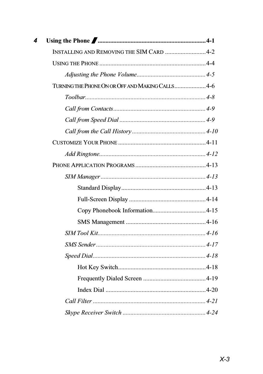  X-3 4 Using the Phone /.....................................................................4-1 INSTALLING AND REMOVING THE SIM CARD ..........................4-2 USING THE PHONE ....................................................................4-4 Adjusting the Phone Volume............................................4-5 TURNING THE PHONE ON OR OFF AND MAKING CALLS ....................4-6 Toolbar.............................................................................4-8 Call from Contacts...........................................................4-9 Call from Speed Dial ....................................................... 4-9 Call from the Call History ...............................................4-10 CUSTOMIZE YOUR PHONE ........................................................4-11 Add Ringtone....................................................................4-12 PHONE APPLICATION PROGRAMS .............................................4-13 SIM Manager ...................................................................4-13 Standard Display......................................................4-13 Full-Screen Display .................................................4-14 Copy Phonebook Information..................................4-15 SMS Management ...................................................4-16 SIM Tool Kit.....................................................................4-16 SMS Sender......................................................................4-17 Speed Dial........................................................................4-18 Hot Key Switch........................................................ 4-18 Frequently Dialed Screen ........................................4-19 Index Dial ................................................................4-20 Call Filter ........................................................................4-21 Skype Receiver Switch ..................................................... 4-24 