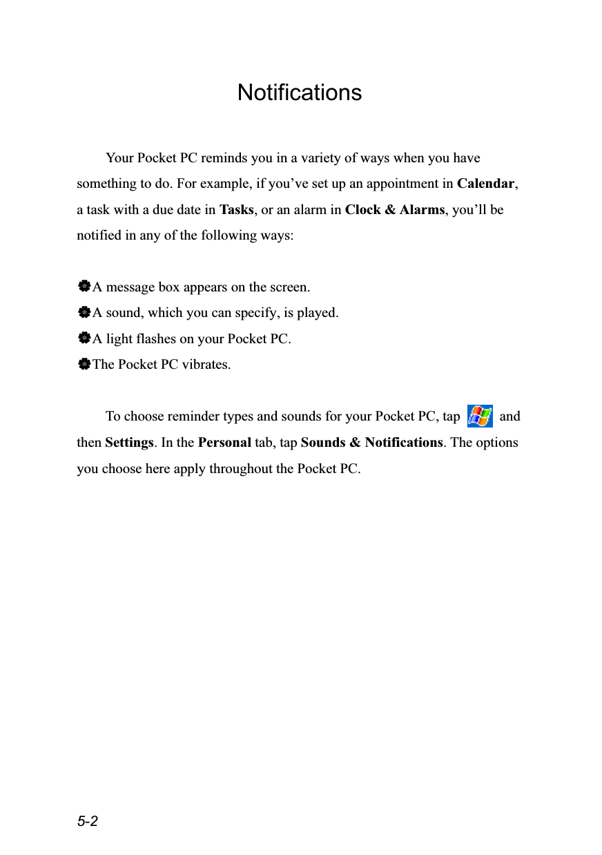  5-2 Notifications  Your Pocket PC reminds you in a variety of ways when you have something to do. For example, if you’ve set up an appointment in Calendar, a task with a due date in Tasks, or an alarm in Clock &amp; Alarms, you’ll be notified in any of the following ways:  A message box appears on the screen. A sound, which you can specify, is played. A light flashes on your Pocket PC. The Pocket PC vibrates.  To choose reminder types and sounds for your Pocket PC, tap   and then Settings. In the Personal tab, tap Sounds &amp; Notifications. The options you choose here apply throughout the Pocket PC. 