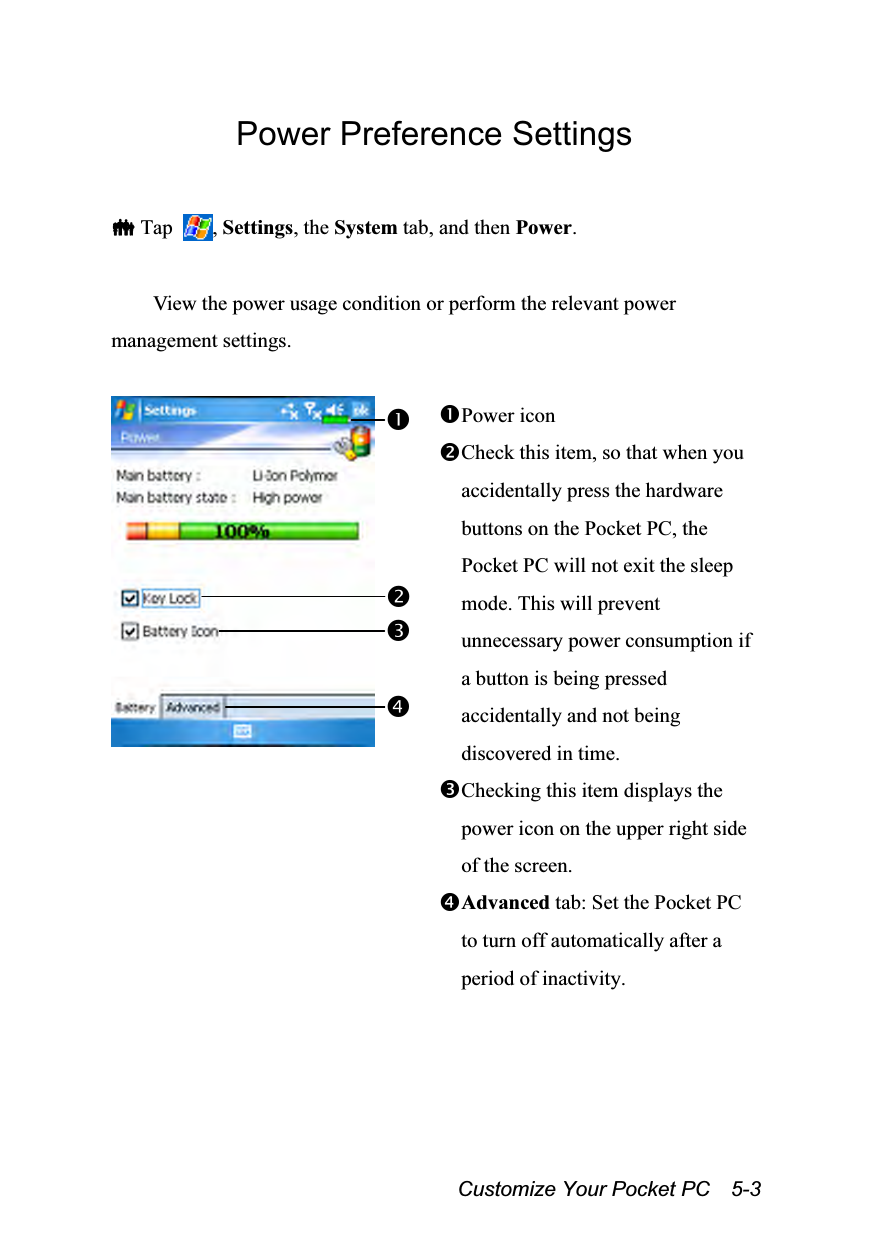  Customize Your Pocket PC    5-3 Power Preference Settings   Tap  , Settings, the System tab, and then Power.  View the power usage condition or perform the relevant power management settings.   Power icon Check this item, so that when you accidentally press the hardware buttons on the Pocket PC, the Pocket PC will not exit the sleep mode. This will prevent unnecessary power consumption if a button is being pressed accidentally and not being discovered in time. Checking this item displays the power icon on the upper right side of the screen. Advanced tab: Set the Pocket PC to turn off automatically after a period of inactivity.    