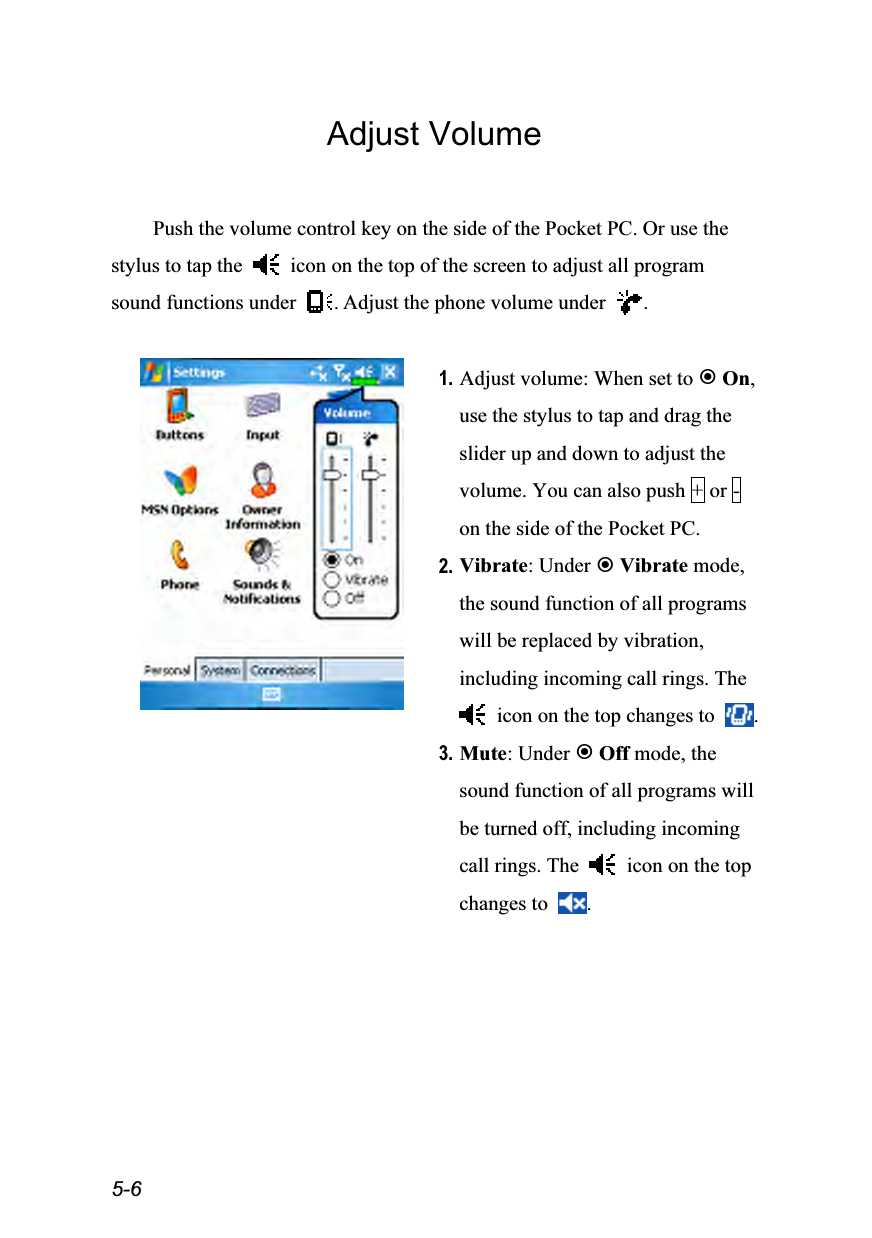  5-6 Adjust Volume  Push the volume control key on the side of the Pocket PC. Or use the stylus to tap the    icon on the top of the screen to adjust all program sound functions under  . Adjust the phone volume under  .   1. Adjust volume: When set to  On, use the stylus to tap and drag the slider up and down to adjust the volume. You can also push + or - on the side of the Pocket PC. 2. Vibrate: Under  Vibrate mode, the sound function of all programs will be replaced by vibration, including incoming call rings. The   icon on the top changes to  . 3. Mute: Under  Off mode, the sound function of all programs will be turned off, including incoming call rings. The    icon on the top changes to  .  