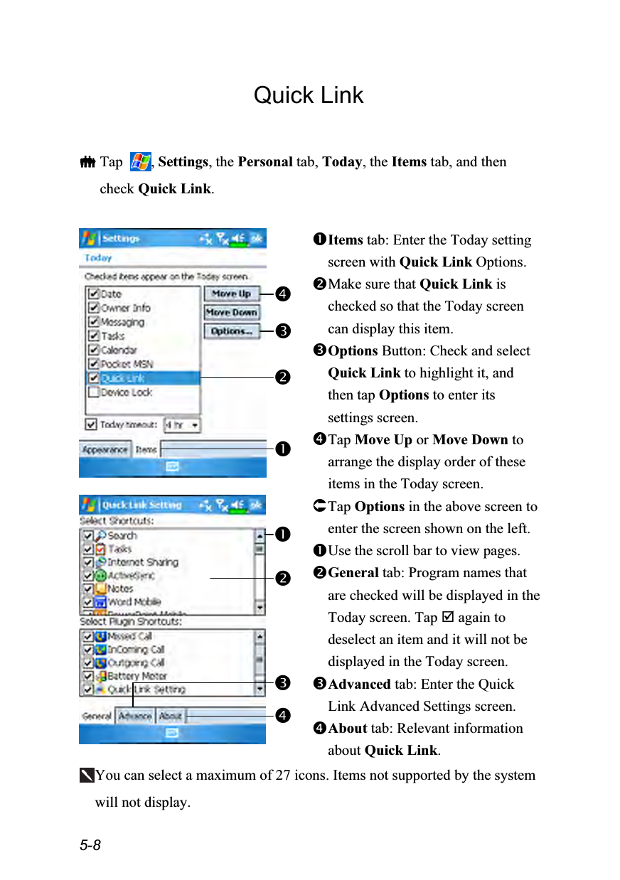  5-8 Quick Link   Tap  , Settings, the Personal tab, Today, the Items tab, and then check Quick Link.   Items tab: Enter the Today setting screen with Quick Link Options. Make sure that Quick Link is checked so that the Today screen can display this item. Options Button: Check and select Quick Link to highlight it, and then tap Options to enter its settings screen. Tap Move Up or Move Down to arrange the display order of these items in the Today screen.  Tap Options in the above screen to enter the screen shown on the left. Use the scroll bar to view pages. General tab: Program names that are checked will be displayed in the Today screen. Tap  again to deselect an item and it will not be displayed in the Today screen. Advanced tab: Enter the Quick Link Advanced Settings screen. About tab: Relevant information about Quick Link. You can select a maximum of 27 icons. Items not supported by the system will not display. 