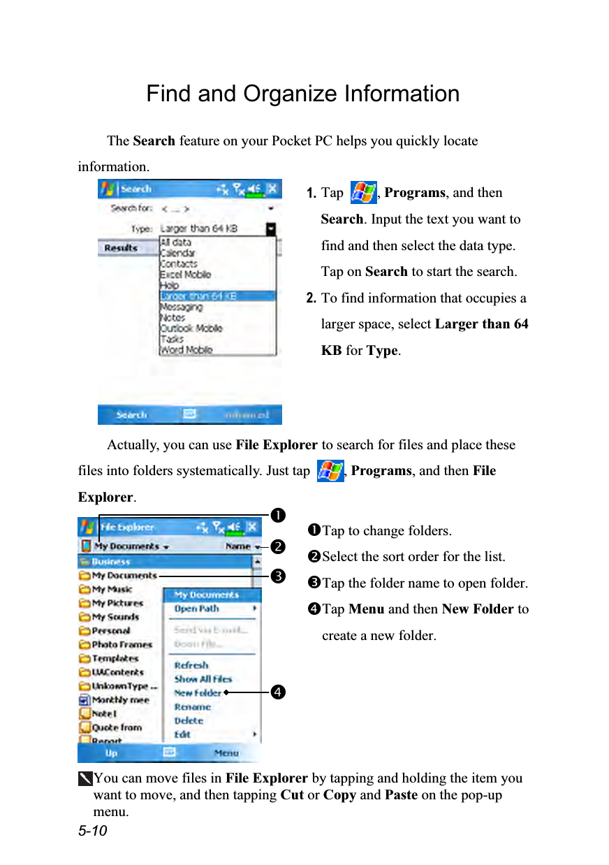  5-10 Find and Organize Information  The Search feature on your Pocket PC helps you quickly locate information.  1. Tap  , Programs, and then Search. Input the text you want to find and then select the data type. Tap on Search to start the search. 2. To find information that occupies a larger space, select Larger than 64 KB for Type.  Actually, you can use File Explorer to search for files and place these files into folders systematically. Just tap  , Programs, and then File Explorer.   Tap to change folders. Select the sort order for the list. Tap the folder name to open folder. Tap Menu and then New Folder to create a new folder.  You can move files in File Explorer by tapping and holding the item you want to move, and then tapping Cut or Copy and Paste on the pop-up menu. 