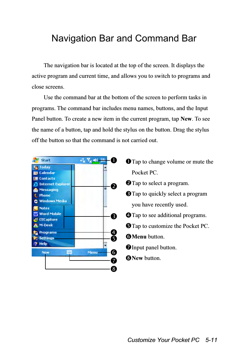  Customize Your Pocket PC    5-11 Navigation Bar and Command Bar  The navigation bar is located at the top of the screen. It displays the active program and current time, and allows you to switch to programs and close screens. Use the command bar at the bottom of the screen to perform tasks in programs. The command bar includes menu names, buttons, and the Input Panel button. To create a new item in the current program, tap New. To see the name of a button, tap and hold the stylus on the button. Drag the stylus off the button so that the command is not carried out.   Tap to change volume or mute the Pocket PC. Tap to select a program. Tap to quickly select a program you have recently used. Tap to see additional programs. Tap to customize the Pocket PC. Menu button. Input panel button. New button.  