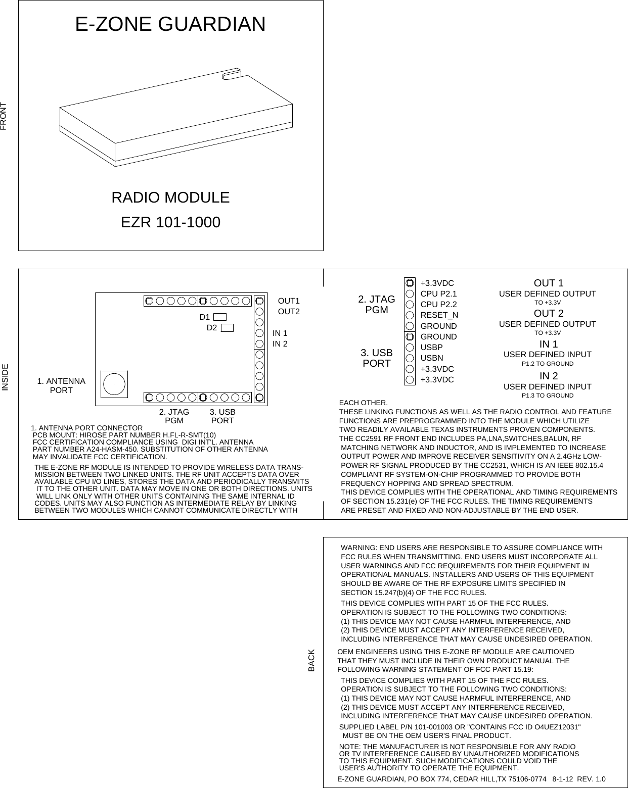 E-ZONE GUARDIANFCC CERTIFICATION COMPLIANCE USING  DIGI INT&apos;L. ANTENNATHE E-ZONE RF MODULE IS INTENDED TO PROVIDE WIRELESS DATA TRANS-AVAILABLE CPU I/O LINES, STORES THE DATA AND PERIODICALLY TRANSMITSWILL LINK ONLY WITH OTHER UNITS CONTAINING THE SAME INTERNAL IDBETWEEN TWO MODULES WHICH CANNOT COMMUNICATE DIRECTLY WITHPCB MOUNT: HIROSE PART NUMBER H.FL-R-SMT(10)PART NUMBER A24-HASM-450. SUBSTITUTION OF OTHER ANTENNAMISSION BETWEEN TWO LINKED UNITS. THE RF UNIT ACCEPTS DATA OVERIT TO THE OTHER UNIT. DATA MAY MOVE IN ONE OR BOTH DIRECTIONS. UNITSCODES. UNITS MAY ALSO FUNCTION AS INTERMEDIATE RELAY BY LINKING OF SECTION 15.231(e) OF THE FCC RULES. THE TIMING REQUIREMENTSUSER WARNINGS AND FCC REQUIREMENTS FOR THEIR EQUIPMENT INTHIS DEVICE COMPLIES WITH PART 15 OF THE FCC RULES.OEM ENGINEERS USING THIS E-ZONE RF MODULE ARE CAUTIONEDUSER DEFINED OUTPUTUSER DEFINED OUTPUTTHESE LINKING FUNCTIONS AS WELL AS THE RADIO CONTROL AND FEATURETWO READILY AVAILABLE TEXAS INSTRUMENTS PROVEN COMPONENTS.THE CC2591 RF FRONT END INCLUDES PA,LNA,SWITCHES,BALUN, RFOUTPUT POWER AND IMPROVE RECEIVER SENSITIVITY ON A 2.4GHz LOW-POWER RF SIGNAL PRODUCED BY THE CC2531, WHICH IS AN IEEE 802.15.4ARE PRESET AND FIXED AND NON-ADJUSTABLE BY THE END USER.FCC RULES WHEN TRANSMITTING. END USERS MUST INCORPORATE ALLSHOULD BE AWARE OF THE RF EXPOSURE LIMITS SPECIFIED INOPERATION IS SUBJECT TO THE FOLLOWING TWO CONDITIONS:(2) THIS DEVICE MUST ACCEPT ANY INTERFERENCE RECEIVED,INCLUDING INTERFERENCE THAT MAY CAUSE UNDESIRED OPERATION.(1) THIS DEVICE MAY NOT CAUSE HARMFUL INTERFERENCE, ANDINCLUDING INTERFERENCE THAT MAY CAUSE UNDESIRED OPERATION.SUPPLIED LABEL P/N 101-001003 OR &quot;CONTAINS FCC ID O4UEZ12031&quot;OR TV INTERFERENCE CAUSED BY UNAUTHORIZED MODIFICATIONSFUNCTIONS ARE PREPROGRAMMED INTO THE MODULE WHICH UTILIZEMATCHING NETWORK AND INDUCTOR, AND IS IMPLEMENTED TO INCREASECOMPLIANT RF SYSTEM-ON-CHIP PROGRAMMED TO PROVIDE BOTHTHIS DEVICE COMPLIES WITH THE OPERATIONAL AND TIMING REQUIREMENTSWARNING: END USERS ARE RESPONSIBLE TO ASSURE COMPLIANCE WITHOPERATIONAL MANUALS. INSTALLERS AND USERS OF THIS EQUIPMENTTHIS DEVICE COMPLIES WITH PART 15 OF THE FCC RULES.(1) THIS DEVICE MAY NOT CAUSE HARMFUL INTERFERENCE, ANDTHAT THEY MUST INCLUDE IN THEIR OWN PRODUCT MANUAL THEOPERATION IS SUBJECT TO THE FOLLOWING TWO CONDITIONS:(2) THIS DEVICE MUST ACCEPT ANY INTERFERENCE RECEIVED,NOTE: THE MANUFACTURER IS NOT RESPONSIBLE FOR ANY RADIOTO THIS EQUIPMENT. SUCH MODIFICATIONS COULD VOID THEE-ZONE GUARDIAN, PO BOX 774, CEDAR HILL,TX 75106-0774   8-1-12  REV. 1.01. ANTENNA PORT CONNECTORMAY INVALIDATE FCC CERTIFICATION.FREQUENCY HOPPING AND SPREAD SPECTRUM.FOLLOWING WARNING STATEMENT OF FCC PART 15.19: USER&apos;S AUTHORITY TO OPERATE THE EQUIPMENT.EACH OTHER.SECTION 15.247(b)(4) OF THE FCC RULES.MUST BE ON THE OEM USER&apos;S FINAL PRODUCT.RADIO MODULEEZR 101-10001. ANTENNA USER DEFINED INPUTUSER DEFINED INPUTP1.3 TO GROUNDP1.2 TO GROUNDOUT1OUT22. JTAGPGMPORTOUT 1OUT 2IN 1TO +3.3VTO +3.3VIN 2GROUNDUSBN+3.3VDCCPU P2.1RESET_NGROUND+3.3VDC+3.3VDCCPU P2.2USBP2. JTAGPGMPORT3. USBIN 2IN 13. USBPORTD2D1FRONTINSIDEBACK