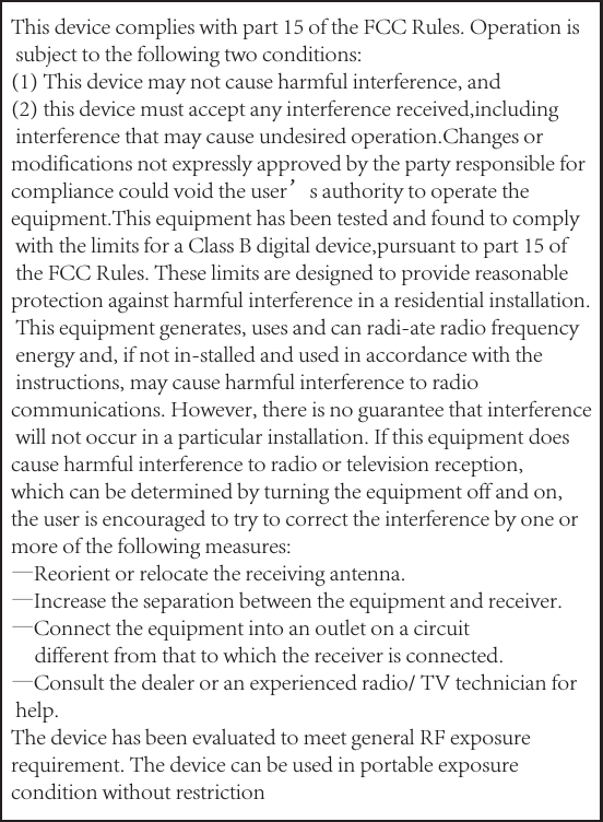This device complies with part 15 of the FCC Rules. Operation is subject to the following two conditions: (1) This device may not cause harmful interference, and(2) this device must accept any interference received,including interference that may cause undesired operation.Changes or modifications not expressly approved by the party responsible for compliance could void the user’s authority to operate the equipment.This equipment has been tested and found to comply with the limits for a Class B digital device,pursuant to part 15 of the FCC Rules. These limits are designed to provide reasonable protection against harmful interference in a residential installation. This equipment generates, uses and can radi-ate radio frequency energy and, if not in-stalled and used in accordance with the instructions, may cause harmful interference to radio communications. However, there is no guarantee that interference will not occur in a particular installation. If this equipment does cause harmful interference to radio or television reception, which can be determined by turning the equipment off and on, the user is encouraged to try to correct the interference by one or more of the following measures:—Reorient or relocate the receiving antenna.—Increase the separation between the equipment and receiver.—Connect the equipment into an outlet on a circuit     different from that to which the receiver is connected.—Consult the dealer or an experienced radio/ TV technician for  help.The device has been evaluated to meet general RF exposure requirement. The device can be used in portable exposure condition without restriction