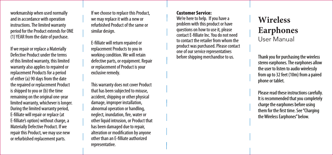 Customer Service: We’re here to help.  If you have a problem with this product or have questions on how to use it, please contact E-lliate Inc. You do not need to contact the retailer from whom the product was purchased. Please contact one of our service representatives before shipping merchandise to us.  Thank you for purchasing the wireless stereo earphones. The earphones allow the user to listen to audio wirelessly from up to 32 feet (10m) from a paired phone or tablet.Please read these instructions carefully. It is recommended that you completely charge the earphones before using them for the rst time. See “Charging the Wireless Earphones” below.Wireless Earphones  User Manualworkmanship when used normally and in accordance with operation instructions. The limited warranty period for the Product extends for ONE (1) YEAR from the date of purchase.If we repair or replace a Materially Defective Product under the terms of this limited warranty, this limited warranty also applies to repaired or replacement Products for a period of either (a) 90 days from the date the repaired or replacement Product is shipped to you or (b) the time remaining on the original one-year limited warranty, whichever is longer. During the limited warranty period, E-lliate will repair or replace (at E-lliate’s option) without charge, a Materially Defective Product. If we repair this Product, we may use new or refurbished replacement parts. If we choose to replace this Product, we may replace it with a new or refurbished Product of the same or similar design. E-lliate will return repaired or replacement Products to you in working condition. We will retain defective parts, or equipment. Repair or replacement of Product is your exclusive remedy.This warranty does not cover Product that has been subjected to misuse, accident, shipping or other physical damage, improper installation, abnormal operation or handling, neglect, inundation, re, water or other liquid intrusion, or Product that has been damaged due to repair, alteration or modication by anyone other than an E-lliate authorized representative.