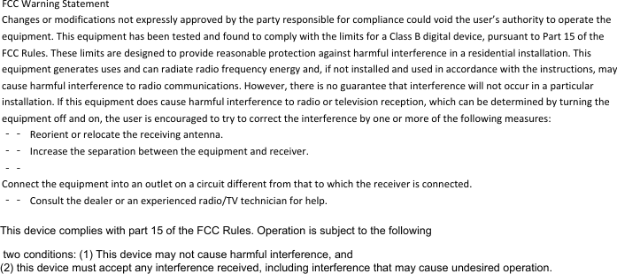 FCCWarningStatementChangesormodificationsnotexpresslyapprovedbythepartyresponsibleforcompliancecouldvoidtheuser’sauthoritytooperatetheequipment.ThisequipmenthasbeentestedandfoundtocomplywiththelimitsforaClassBdigitaldevice,pursuanttoPart15oftheFCCRules.Theselimitsaredesignedtoprovidereasonableprotectionagainstharmfulinterferenceinaresidentialinstallation.Thisequipmentgeneratesusesandcanradiateradiofrequencyenergyand,ifnotinstalledandusedinaccordancewiththeinstructions,maycauseharmfulinterferencetoradiocommunications.However,thereisnoguaranteethatinterferencewillnotoccurinaparticularinstallation.Ifthisequipmentdoescauseharmfulinterferencetoradioortelevisionreception,whichcanbedeterminedbyturningtheequipmentoffandon,theuserisencouragedtotrytocorrecttheinterferencebyoneormoreofthefollowingmeasures:‐‐ Reorientorrelocatethereceivingantenna.‐‐ Increasetheseparationbetweentheequipmentandreceiver.‐‐Connecttheequipmentintoanoutletonacircuitdifferentfromthattowhichthereceiverisconnected.‐‐ Consultthedealeroranexperiencedradio/TVtechnicianforhelp.This device complies with part 15 of the FCC Rules. Operation is subject to the following two conditions: (1) This device may not cause harmful interference, and (2) this device must accept any interference received, including interference that may cause undesired operation.This device complies with part 15 of the FCC Rules. Operation is subject to the following two conditions: (1) This device may not cause harmful interference, and (2) this device must accept any interference received, including interference that may cause undesired operation.