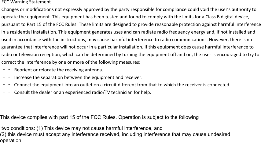 FCCWarningStatementChangesormodificationsnotexpresslyapprovedbythepartyresponsibleforcompliancecouldvoidtheuser’sauthoritytooperatetheequipment.ThisequipmenthasbeentestedandfoundtocomplywiththelimitsforaClassBdigitaldevice,pursuanttoPart15oftheFCCRules.Theselimitsaredesignedtoprovidereasonableprotectionagainstharmfulinterferenceinaresidentialinstallation.Thisequipmentgeneratesusesandcanradiateradiofrequencyenergyand,ifnotinstalledandusedinaccordancewiththeinstructions,maycauseharmfulinterferencetoradiocommunications.However,thereisnoguaranteethatinterferencewillnotoccurinaparticularinstallation.Ifthisequipmentdoescauseharmfulinterferencetoradioortelevisionreception,whichcanbedeterminedbyturningtheequipmentoffandon,theuserisencouragedtotrytocorrecttheinterferencebyoneormoreofthefollowingmeasures:‐‐ Reorientorrelocatethereceivingantenna.‐‐ Increasetheseparationbetweentheequipmentandreceiver.‐‐ Connecttheequipmentintoanoutletonacircuitdifferentfromthattowhichthereceiverisconnected.‐‐ Consultthedealeroranexperiencedradio/TVtechnicianforhelp.This device complies with part 15 of the FCC Rules. Operation is subject to the following two conditions: (1) This device may not cause harmful interference, and (2) this device must accept any interference received, including interference that may cause undesired operation.
