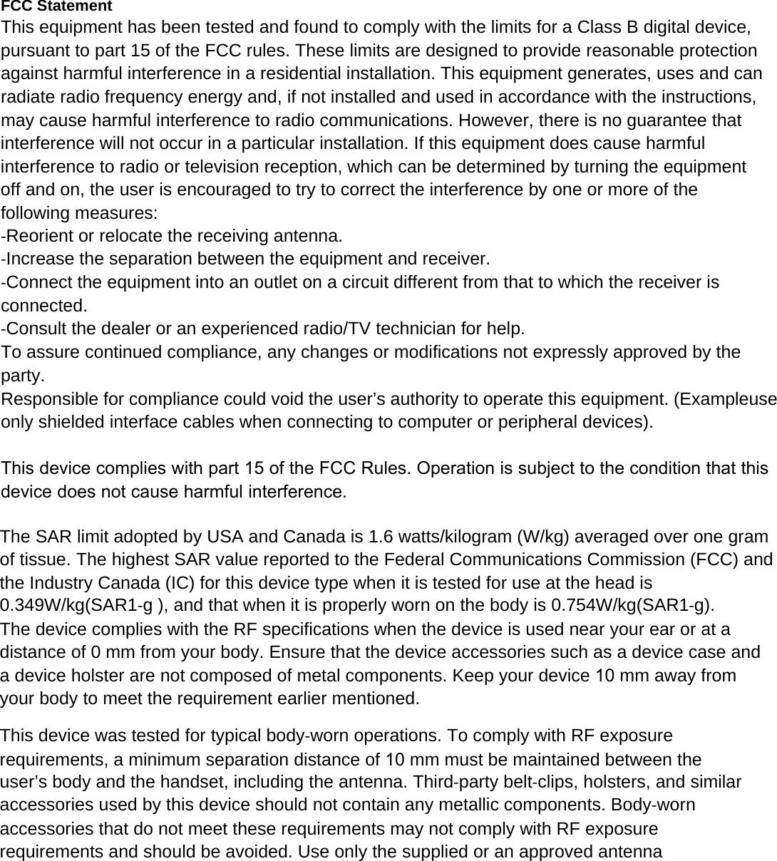 FCC Statement This equipment has been tested and found to comply with the limits for a Class B digital device, pursuant to part 15 of the FCC rules. These limits are designed to provide reasonable protection against harmful interference in a residential installation. This equipment generates, uses and can radiate radio frequency energy and, if not installed and used in accordance with the instructions, may cause harmful interference to radio communications. However, there is no guarantee that interference will not occur in a particular installation. If this equipment does cause harmful interference to radio or television reception, which can be determined by turning the equipment off and on, the user is encouraged to try to correct the interference by one or more of the following measures: ‐Reorient or relocate the receiving antenna. ‐Increase the separation between the equipment and receiver. ‐Connect the equipment into an outlet on a circuit different from that to which the receiver is connected. ‐Consult the dealer or an experienced radio/TV technician for help. To assure continued compliance, any changes or modifications not expressly approved by the party. Responsible for compliance could void the user’s authority to operate this equipment. (Exampleuse only shielded interface cables when connecting to computer or peripheral devices). This device complies with part 15 of the FCC Rules. Operation is subject to the condition that this device does not cause harmful interference.The SAR limit adopted by USA and Canada is 1.6 watts/kilogram (W/kg) averaged over one gram of tissue. The highest SAR value reported to the Federal Communications Commission (FCC) and the Industry Canada (IC) for this device type when it is tested for use at the head is 0.349W/kg(SAR1‐g ), and that when it is properly worn on the body is 0.754W/kg(SAR1‐g). The device complies with the RF specifications when the device is used near your ear or at a distance of 0 mm from your body. Ensure that the device accessories such as a device case and a device holster are not composed of metal components. Keep your device 10 mm away from your body to meet the requirement earlier mentioned. This device was tested for typical body‐worn operations. To comply with RF exposure requirements, a minimum separation distance of 10 mm must be maintained between the user’s body and the handset, including the antenna. Third‐party belt‐clips, holsters, and similar accessories used by this device should not contain any metallic components. Body‐worn accessories that do not meet these requirements may not comply with RF exposure requirements and should be avoided. Use only the supplied or an approved antenna 