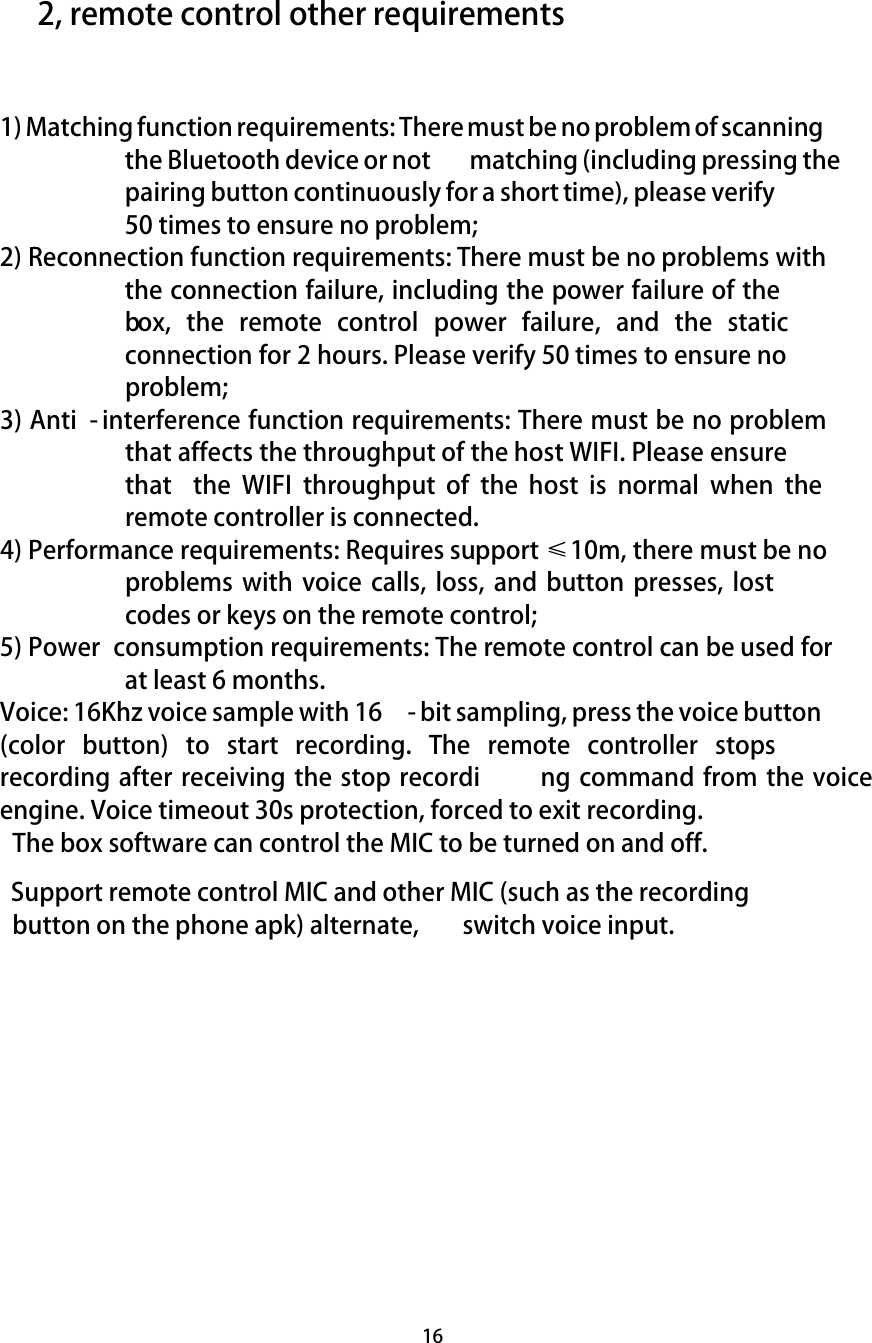  16     2, remote control other requirements   1) Matching function requirements: There must be no problem of scanning the Bluetooth device or not   matching (including pressing the pairing button continuously for a short time), please verify 50 times to ensure no problem;  2) Reconnection function requirements: There must be no problems with the connection failure, including the power failure of the box,  the  remote  control  power  failure,  and  the  static connection for 2 hours. Please verify 50 times to ensure no problem; 3) Anti - interference function requirements: There must be no problem that affects the throughput of the host WIFI. Please ensure that  the  WIFI  throughput  of  the  host  is  normal  when  the remote controller is connected.  4) Performance requirements: Requires support ≤10m, there must be no problems with  voice calls,  loss, and  button  presses, lost codes or keys on the remote control;  5) Power  consumption requirements: The remote control can be used for at least 6 months.  Voice: 16Khz voice sample with 16 - bit sampling, press the voice button (color  button)  to  start  recording.  The  remote  controller  stops recording after receiving the stop recordi ng command from the voice engine. Voice timeout 30s protection, forced to exit recording.  The box software can control the MIC to be turned on and off.    Support remote control MIC and other MIC (such as the recording button on the phone apk) alternate,  switch voice input.      