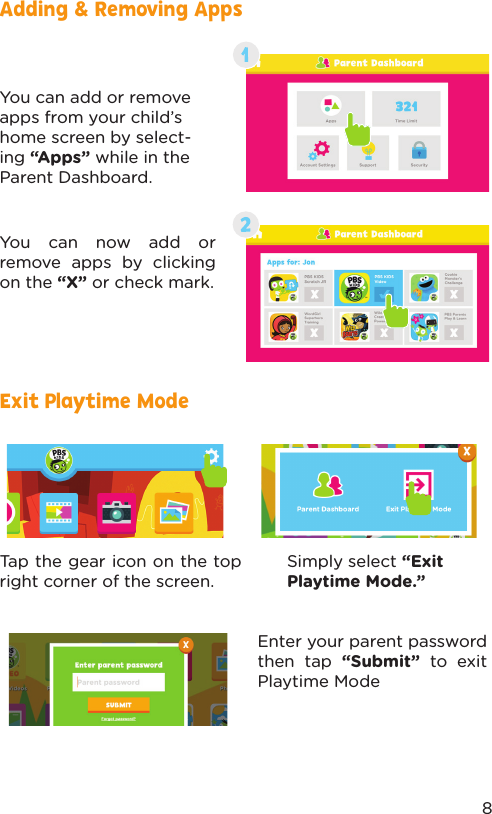 Adding &amp; Removing AppsExit Playtime ModeYou can add or remove apps from your child’s home screen by select-ing “Apps” while in the Parent Dashboard.You can now add or remove apps by clicking on the “X” or check mark.Simply select “Exit Playtime Mode.”Tap the gear icon on the top right corner of the screen.Enter your parent password then tap “Submit” to exit Playtime Mode8