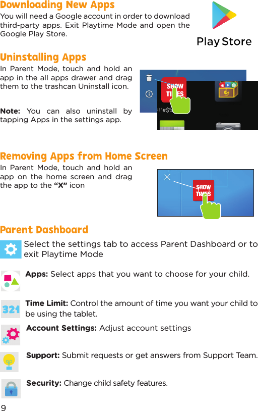 Apps: Select apps that you want to choose for your child.Select the settings tab to access Parent Dashboard or to exit Playtime ModeDownloading New AppsUninstalling AppsRemoving Apps from Home ScreenParent Dashboard You will need a Google account in order to download third-party apps. Exit Playtime Mode and open the Google Play Store.In Parent Mode, touch and hold an app in the all apps drawer and drag them to the trashcan Uninstall icon.Note:  You can also uninstall by tapping Apps in the settings app.In Parent Mode, touch and hold an app on the home screen and drag the app to the “X” icon!&quot;#$%&amp; &apos;()*Time Limit: Control the amount of time you want your child to be using the tablet.Account Settings: Adjust account settingsSupport: Submit requests or get answers from Support Team.Security: Change child safety features.9