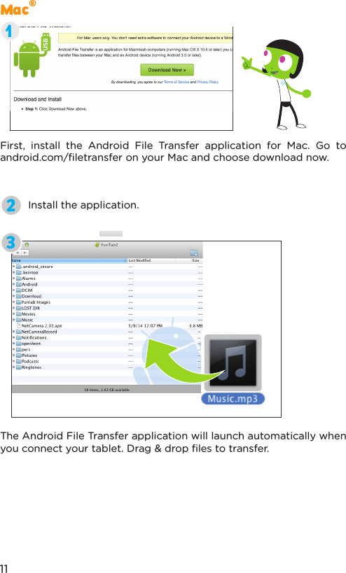 Mac®First, install the Android File Transfer application for Mac. Go to android.com/ﬁletransfer on your Mac and choose download now.Install the application.The Android File Transfer application will launch automatically when you connect your tablet. Drag &amp; drop ﬁles to transfer.23111
