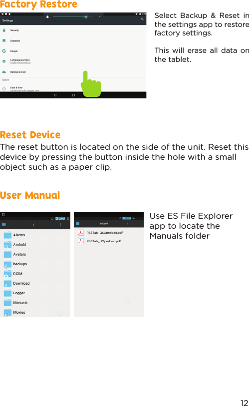 Reset DeviceUser ManualFactory RestoreThe reset button is located on the side of the unit. Reset this device by pressing the button inside the hole with a small object such as a paper clip. Use ES File Explorer app to locate the Manuals folderSelect Backup &amp; Reset in the settings app to restore factory settings. This will erase all data on the tablet.12