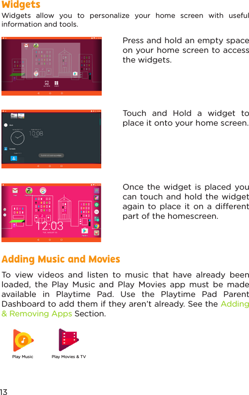 Adding Music and MoviesTo view videos and listen to music that have already been loaded, the Play Music and Play Movies app must be made available in Playtime Pad. Use the Playtime Pad Parent Dashboard to add them if they aren’t already. See the Adding &amp; Removing Apps Section.Widgets allow you to personalize your home screen with useful information and tools. Press and hold an empty space on your home screen to access the widgets.Touch and Hold a widget to place it onto your home screen.Once the widget is placed you can touch and hold the widget again to place it on a dierent part of the homescreen.WidgetsPlay Music Play Movies &amp; TV13