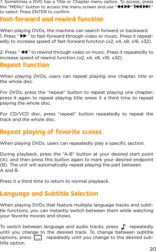 20Repeat FunctionWhen playing DVDs, users can repeat playing one chapter, title or the whole disc.For DVDs, press the “repeat” button to repeat playing one chapter; press it again to repeat playing title; press it a third time to repeat playing the whole disc.For CD/VCD disc, press “repeat” button repeatedly to repeat the track and the whole disc.Repeat playing of favorite scenesWhen playing DVDs, users can repeatedly play a speciﬁc section.During playback, press the “A-B” button at your desired start point (A), and then press this button again to mark your desired endpoint (B). The unit will automatically repeat playing the part between A and B. Press it a third time to return to normal playback.Language and Subtitle SelectionWhen playing DVDs that feature multiple language tracks and subti-tle functions, you can instantly switch between them while watching your favorite movies and shows.To switch between language and audio tracks, press       repeatedly until you change to the desired track. To change between subtitle options, press          repeatedly until you change to the desired sub-title option.Fast-forward and rewind functionWhen playing DVDs, the machine can search forward or backward.1. Press “   ” to fast-forward through video or music. Press it repeat-edly to increase speed of fast-forward function (x2, x4, x8, x16, x32).2. Press “   ” to rewind through video or music. Press it repeatedly to increase speed of rewind function (x2, x4, x8, x16, x32).7. Sometimes a DVD has a Title or Chapter menu option. To access, press the “MENU” button to access the menu screen and use “   ”“    ” to select. Press ENTER to conﬁrm.