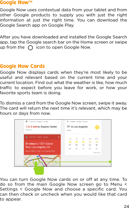 24Google Now uses contextual data from your tablet and from other Google products to supply you with just the right information at just the right time. You can download the Google Search app on Google Play.After you have downloaded and installed the Google Search app, tap the Google search bar on the Home screen or swipe up from the         icon to open Google Now.  Google Now displays cards when they’re most likely to be useful and relevant based on the current time and your current location. Find out what the weather is like, how much trac to expect before you leave for work, or how your favorite sports team is doing. To dismiss a card from the Google Now screen, swipe it away. The card will return the next time it’s relevant, which may be hours or days from now.You can turn Google Now cards on or o at any time. To do so from the main Google Now screen go to Menu &lt; Settings &lt; Google Now and choose a speciﬁc card. You can then check or uncheck when you would like that card to appear.Google Now™Google Now Cards