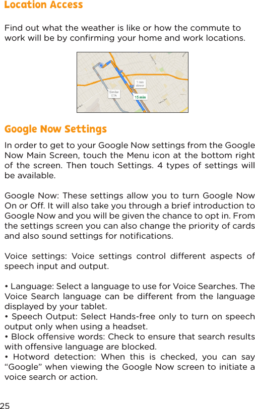 Find out what the weather is like or how the commute to work will be by conﬁrming your home and work locations. Location AccessIn order to get to your Google Now settings from the Google Now Main Screen, touch the Menu icon at the bottom right of the screen. Then touch Settings. 4 types of settings will be available.Google Now: These settings allow you to turn Google Now On or O. It will also take you through a brief introduction to Google Now and you will be given the chance to opt in. From the settings screen you can also change the priority of cards and also sound settings for notiﬁcations.Voice settings: Voice settings control dierent aspects of speech input and output.• Language: Select a language to use for Voice Searches. The Voice Search language can be dierent from the language displayed by your tablet.• Speech Output: Select Hands-free only to turn on speech output only when using a headset.• Block oensive words: Check to ensure that search results with oensive language are blocked.• Hotword detection: When this is checked, you can say “Google” when viewing the Google Now screen to initiate a voice search or action.Google Now Settings25
