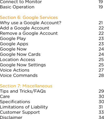 Connect to Monitor Basic OperationSection 6: Google ServicesWhy use a Google Account?Add a Google AccountRemove a Google AccountGoogle PlayGoogle AppsGoogle NowGoogle Now CardsLocation AccessGoogle Now SettingsVoice ActionsVoice CommandsSection 7: MiscellaneousTips and Tricks/FAQsCareSpeciﬁcationsLimitations of LiabilityCustomer SupportDisclaimer1919212222 2323242425252728293030313334