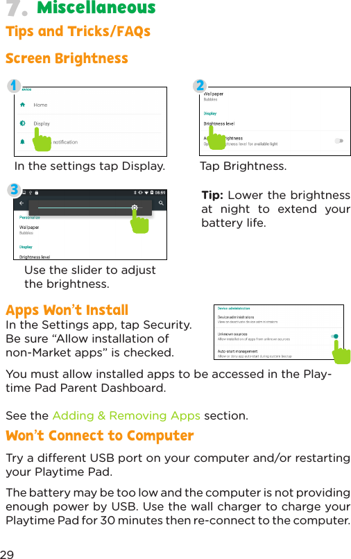Screen BrightnessTips and Tricks/FAQsApps Won’t InstallWon’t Connect to ComputerIn the Settings app, tap Security. Be sure “Allow installation of non-Market apps” is checked.You must allow installed apps to be accessed in the Play-time Pad Parent Dashboard. See the Adding &amp; Removing Apps section.Try a dierent USB port on your computer and/or restarting your Playtime Pad.The battery may be too low and the computer is not providing enough power by USB. Use the wall charger to charge your Playtime Pad for 30 minutes then re-connect to the computer.In the settings tap Display. Tap Brightness.Use the slider to adjust the brightness.Tip: Lower the brightness at night to extend your battery life.13229Miscellaneous7.