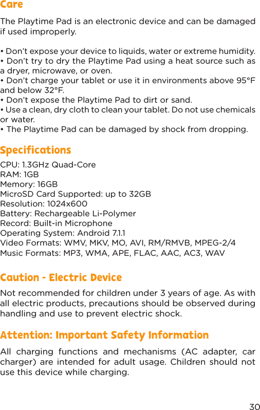 30SpecificationsThe Playtime Pad is an electronic device and can be damaged if used improperly.• Don’t expose your device to liquids, water or extreme humidity.• Don’t try to dry the Playtime Pad using a heat source such as a dryer, microwave, or oven.• Don’t charge your tablet or use it in environments above 95°F and below 32°F.• Don’t expose the Playtime Pad to dirt or sand.• Use a clean, dry cloth to clean your tablet. Do not use chemicals or water.• The Playtime Pad can be damaged by shock from dropping.CPU: 1.3GHz Quad-CoreRAM: 1GBMemory: 16GBMicroSD Card Supported: up to 32GBResolution: 1024x600Battery: Rechargeable Li-PolymerRecord: Built-in MicrophoneOperating System: Android 7.1.1Video Formats: WMV, MKV, MO, AVI, RM/RMVB, MPEG-2/4Music Formats: MP3, WMA, APE, FLAC, AAC, AC3, WAVCareCaution - Electric DeviceAttention: Important Safety InformationNot recommended for children under 3 years of age. As with all electric products, precautions should be observed during handling and use to prevent electric shock.All charging functions and mechanisms (AC adapter, car charger) are intended for adult usage. Children should not use this device while charging.
