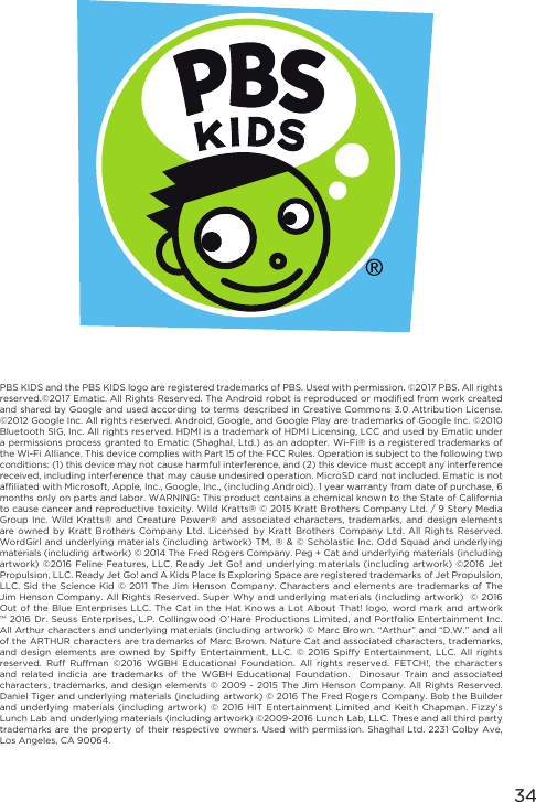 34PBS KIDS and the PBS KIDS logo are registered trademarks of PBS. Used with permission. ©2017 PBS. All rights reserved.©2017 Ematic. All Rights Reserved. The Android robot is reproduced or modified from work created and shared by Google and used according to  terms described in Creative Commons  3.0 Attribution License. ©2012 Google Inc. All rights reserved. Android, Google, and Google Play are trademarks of Google Inc. ©2010 Bluetooth SIG, Inc. All rights reserved. HDMI is a trademark of HDMI Licensing, LCC and used by Ematic under a permissions process granted to Ematic (Shaghal, Ltd.)  as an adopter. Wi-Fi® is a registered trademarks of the Wi-Fi Alliance. This device complies with Part 15 of the FCC Rules. Operation is subject to the following two conditions: (1) this device may not cause harmful interference, and (2) this device must accept any interference received, including interference that may cause undesired operation. MicroSD card not included. Ematic is not affiliated with Microsoft, Apple, Inc., Google, Inc., (including Android). 1 year warranty from date of purchase, 6 months only on parts and labor. WARNING: This product contains a chemical known to the State of California to cause cancer and reproductive toxicity. Wild Kratts® © 2015 Kratt Brothers Company Ltd. / 9 Story Media Group Inc. Wild Kratts® and Creature Power® and associated characters, trademarks, and design elements are  owned  by Kratt  Brothers Company  Ltd. Licensed  by  Kratt  Brothers  Company Ltd.  All Rights  Reserved. WordGirl and underlying materials (including artwork)  TM,  ®  &amp;  ©  Scholastic Inc.  Odd  Squad and  underlying materials (including artwork) © 2014 The Fred Rogers Company. Peg + Cat and underlying materials (including artwork) ©2016 Feline Features, LLC. Ready Jet Go! and  underlying  materials  (including  artwork)  ©2016  Jet Propulsion, LLC. Ready Jet Go! and A Kids Place Is Exploring Space are registered trademarks of Jet Propulsion, LLC. Sid the  Science  Kid  © 2011  The Jim Henson Company. Characters  and  elements  are trademarks  of The Jim Henson Company. All Rights Reserved. Super  Why and underlying materials (including artwork)  © 2016 Out of the Blue  Enterprises  LLC.  The Cat  in the Hat Knows a Lot  About  That!  logo,  word mark and artwork ™ 2016 Dr. Seuss  Enterprises,  L.P.  Collingwood  O’Hare Productions  Limited, and  Portfolio Entertainment  Inc. All Arthur characters and underlying materials (including artwork) © Marc Brown. “Arthur” and “D.W.” and all of the ARTHUR characters are trademarks of Marc Brown. Nature Cat and associated characters, trademarks, and  design  elements  are owned  by Spiffy  Entertainment, LLC.  ©  2016  Spiffy  Entertainment,  LLC.  All  rights reserved.  Ruff  Ruffman  ©2016  WGBH  Educational  Foundation.  All  rights  reserved.  FETCH!,  the  characters and  related  indicia  are  trademarks  of  the  WGBH  Educational  Foundation.    Dinosaur  Train  and  associated characters, trademarks, and design elements © 2009 - 2015 The Jim Henson Company. All Rights Reserved. Daniel Tiger and underlying materials (including artwork) © 2016 The Fred Rogers Company. Bob the Builder and underlying  materials  (including  artwork) © 2016 HIT  Entertainment  Limited and Keith Chapman.  Fizzy’s Lunch Lab and underlying materials (including artwork) ©2009-2016 Lunch Lab, LLC. These and all third party trademarks are the property of their respective owners. Used with permission. Shaghal  Ltd.  2231  Colby  Ave, Los Angeles, CA 90064. 