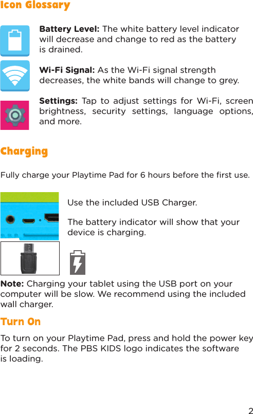 Turn OnFully charge your Playtime Pad for 6 hours before the ﬁrst use.Note: Charging your tablet using the USB port on your computer will be slow. We recommend using the included wall charger.To turn on your Playtime Pad, press and hold the power key for 2 seconds. The PBS KIDS logo indicates the software is loading.Use the included USB Charger.The battery indicator will show that your device is charging.ChargingIcon GlossaryBattery Level: The white battery level indicator will decrease and change to red as the battery is drained.Wi-Fi Signal: As the Wi-Fi signal strength decreases, the white bands will change to grey. Settings: Tap to adjust settings for Wi-Fi, screen brightness, security settings, language options, and more. 2