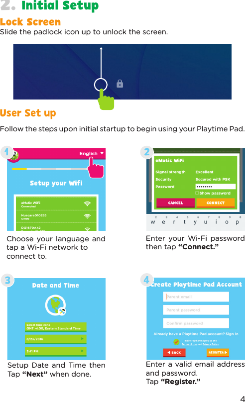 Follow the steps upon initial startup to begin using your Playtime Pad.Choose your language and tap a Wi-Fi network to connect to.Setup Date and Time then Tap “Next” when done.Enter your Wi-Fi password then tap “Connect.”Enter a valid email address and password. Tap “Register.”User Set upInitial Setup2.Lock ScreenSlide the padlock icon up to unlock the screen.4