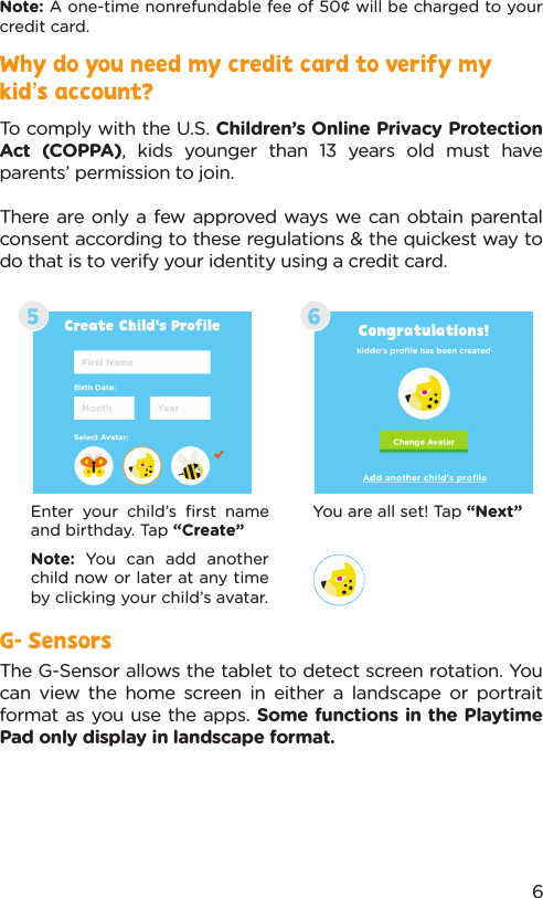 Note: A one-time nonrefundable fee of 50¢ will be charged to your credit card.Enter your child’s ﬁrst name and birthday. Tap “Create”Note:  You can add another child now or later at any time by clicking your child’s avatar.You are all set! Tap “Next”G- SensorsThe G-Sensor allows the tablet to detect screen rotation. You can view the home screen in either a landscape or portrait format as you use the apps. Some functions in the Playtime Pad only display in landscape format.6Why do you need my credit card to verify my kid’s account?To comply with the U.S. Children’s Online Privacy Protection Act (COPPA), kids younger than 13 years old must have parents’ permission to join. There are only a few approved ways we can obtain parental consent according to these regulations &amp; the quickest way to do that is to verify your identity using a credit card.