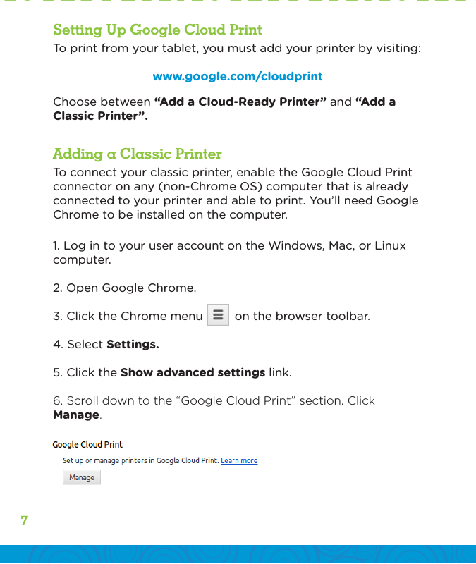 7To print from your tablet, you must add your printer by visiting:www.google.com/cloudprintTo connect your classic printer, enable the Google Cloud Print connector on any (non-Chrome OS) computer that is already connected to your printer and able to print. You’ll need Google Chrome to be installed on the computer.1. Log in to your user account on the Windows, Mac, or Linux computer.2. Open Google Chrome.3. Click the Chrome menu         on the browser toolbar.4. Select Settings.5. Click the Show advanced settings link.6. Scroll down to the “Google Cloud Print” section. Click Manage.Choose between “Add a Cloud-Ready Printer” and “Add a Classic Printer”.Adding a Classic PrinterSetting Up Google Cloud Print