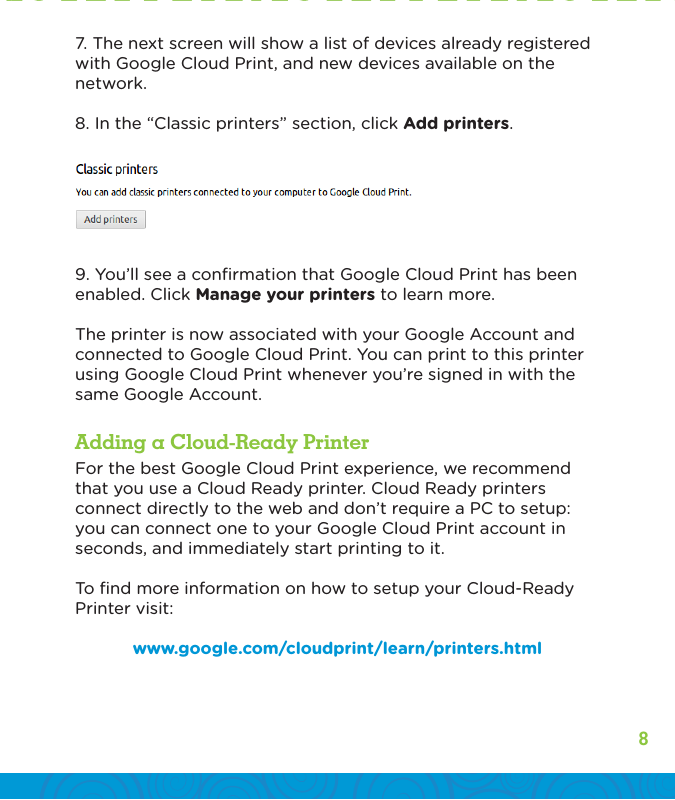 87. The next screen will show a list of devices already registered with Google Cloud Print, and new devices available on the network.8. In the “Classic printers” section, click Add printers.9. You’ll see a conﬁrmation that Google Cloud Print has been enabled. Click Manage your printers to learn more.The printer is now associated with your Google Account and connected to Google Cloud Print. You can print to this printer using Google Cloud Print whenever you’re signed in with the same Google Account.For the best Google Cloud Print experience, we recommend that you use a Cloud Ready printer. Cloud Ready printers connect directly to the web and don’t require a PC to setup: you can connect one to your Google Cloud Print account in seconds, and immediately start printing to it.To ﬁnd more information on how to setup your Cloud-Ready Printer visit: www.google.com/cloudprint/learn/printers.htmlAdding a Cloud-Ready Printer