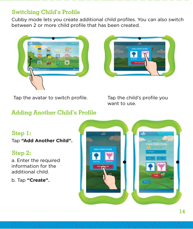 14Step 1:Step 2:Switching Child’s ProfileAdding Another Child’s ProfileTap “Add Another Child”.a. Enter the required information for the additional child.b. Tap “Create”.Cubby mode lets you create additional child proﬁles. You can also switch between 2 or more child proﬁle that has been created.Tap the avatar to switch proﬁle. Tap the child’s proﬁle you want to use.
