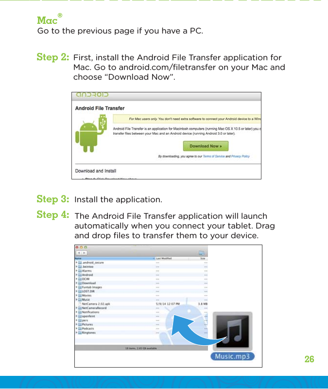 26Mac®Go to the previous page if you have a PC.Install the application.The Android File Transfer application will launch automatically when you connect your tablet. Drag and drop ﬁles to transfer them to your device.Step 2:Step 3:Step 4:First, install the Android File Transfer application for Mac. Go to android.com/ﬁletransfer on your Mac and choose “Download Now”.