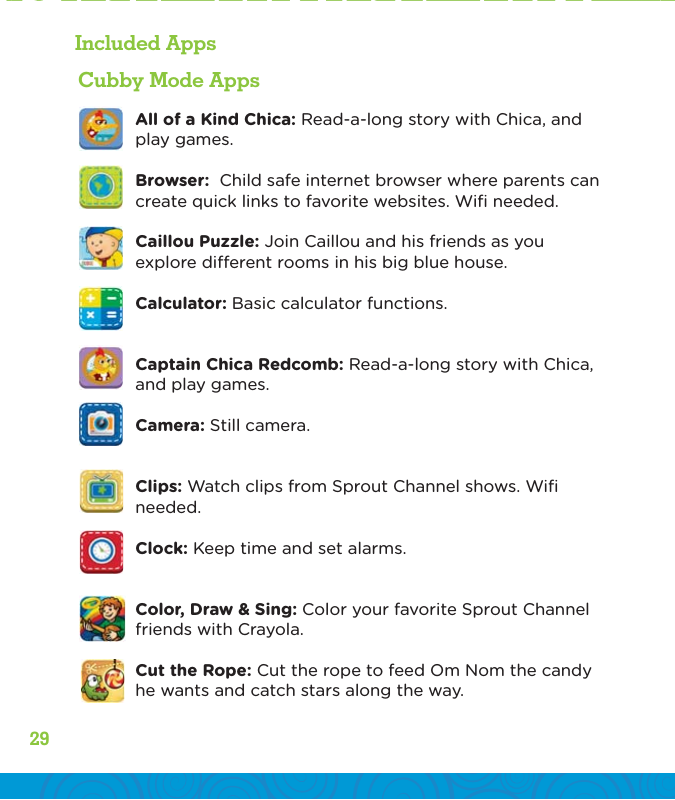 3029Included AppsCubby Mode AppsAll of a Kind Chica: Read-a-long story with Chica, and play games. Browser:  Child safe internet browser where parents can create quick links to favorite websites. Wiﬁ needed.Caillou Puzzle: Join Caillou and his friends as you explore dierent rooms in his big blue house. Calculator: Basic calculator functions.Captain Chica Redcomb: Read-a-long story with Chica, and play games. Camera: Still camera.Clips: Watch clips from Sprout Channel shows. Wiﬁ needed.Clock: Keep time and set alarms.Color, Draw &amp; Sing: Color your favorite Sprout Channel friends with Crayola. Cut the Rope: Cut the rope to feed Om Nom the candy he wants and catch stars along the way.