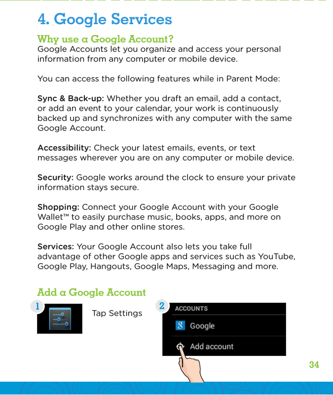 34Why use a Google Account?Google Accounts let you organize and access your personal information from any computer or mobile device.You can access the following features while in Parent Mode:Sync &amp; Back-up: Whether you draft an email, add a contact, or add an event to your calendar, your work is continuously backed up and synchronizes with any computer with the same Google Account.Accessibility: Check your latest emails, events, or text messages wherever you are on any computer or mobile device.Security: Google works around the clock to ensure your private information stays secure.Shopping: Connect your Google Account with your Google Wallet™ to easily purchase music, books, apps, and more on Google Play and other online stores.Services: Your Google Account also lets you take full advantage of other Google apps and services such as YouTube, Google Play, Hangouts, Google Maps, Messaging and more.Add a Google AccountTap Settings4. Google Services12