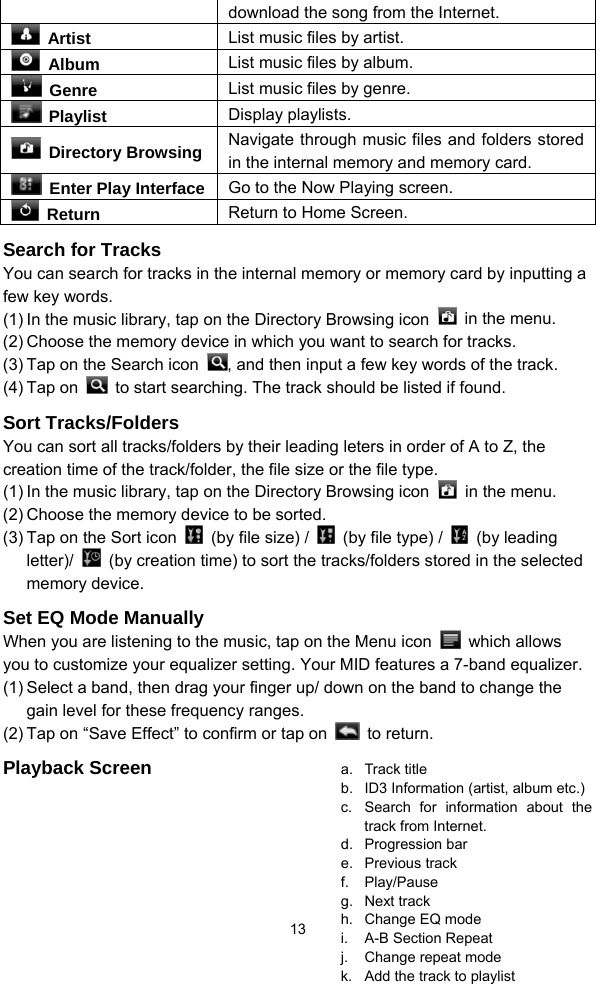  13 download the song from the Internet.  Artist  List music files by artist.  Album  List music files by album.  Genre  List music files by genre.  Playlist  Display playlists.  Directory Browsing Navigate through music files and folders stored in the internal memory and memory card.   Enter Play Interface Go to the Now Playing screen.  Return  Return to Home Screen. Search for Tracks You can search for tracks in the internal memory or memory card by inputting a few key words.   (1) In the music library, tap on the Directory Browsing icon    in the menu.   (2) Choose the memory device in which you want to search for tracks.   (3) Tap on the Search icon  , and then input a few key words of the track. (4) Tap on    to start searching. The track should be listed if found.   Sort Tracks/Folders You can sort all tracks/folders by their leading leters in order of A to Z, the creation time of the track/folder, the file size or the file type.   (1) In the music library, tap on the Directory Browsing icon    in the menu.   (2) Choose the memory device to be sorted.   (3) Tap on the Sort icon    (by file size) /    (by file type) /   (by leading letter)/    (by creation time) to sort the tracks/folders stored in the selected memory device. Set EQ Mode Manually When you are listening to the music, tap on the Menu icon   which allows you to customize your equalizer setting. Your MID features a 7-band equalizer.   (1) Select a band, then drag your finger up/ down on the band to change the gain level for these frequency ranges. (2) Tap on “Save Effect” to confirm or tap on   to return.  Playback Screen  a. Track title b. ID3 Information (artist, album etc.) c.  Search for information about the track from Internet. d. Progression bar e. Previous track f. Play/Pause g. Next track h.  Change EQ mode i.  A-B Section Repeat j.  Change repeat mode k.  Add the track to playlist 