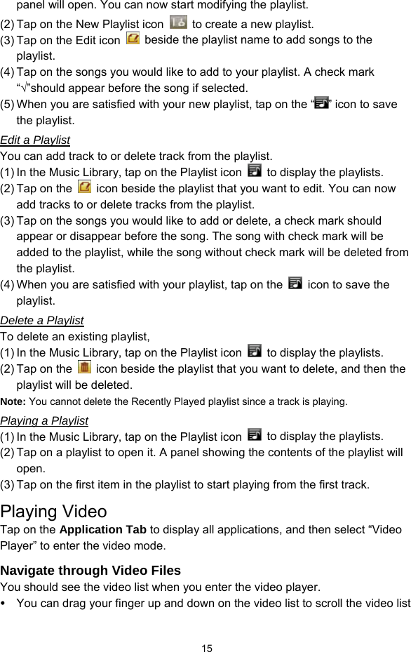  15 panel will open. You can now start modifying the playlist. (2) Tap on the New Playlist icon    to create a new playlist. (3) Tap on the Edit icon    beside the playlist name to add songs to the playlist.  (4) Tap on the songs you would like to add to your playlist. A check mark “√”should appear before the song if selected. (5) When you are satisfied with your new playlist, tap on the “ ” icon to save the playlist. Edit a Playlist You can add track to or delete track from the playlist.   (1) In the Music Library, tap on the Playlist icon    to display the playlists.   (2) Tap on the    icon beside the playlist that you want to edit. You can now add tracks to or delete tracks from the playlist.   (3) Tap on the songs you would like to add or delete, a check mark should appear or disappear before the song. The song with check mark will be added to the playlist, while the song without check mark will be deleted from the playlist.   (4) When you are satisfied with your playlist, tap on the    icon to save the playlist.  Delete a Playlist To delete an existing playlist,   (1) In the Music Library, tap on the Playlist icon    to display the playlists. (2) Tap on the    icon beside the playlist that you want to delete, and then the playlist will be deleted. Note: You cannot delete the Recently Played playlist since a track is playing.   Playing a Playlist (1) In the Music Library, tap on the Playlist icon    to display the playlists. (2) Tap on a playlist to open it. A panel showing the contents of the playlist will open. (3) Tap on the first item in the playlist to start playing from the first track. Playing Video Tap on the Application Tab to display all applications, and then select “Video Player” to enter the video mode.   Navigate through Video Files You should see the video list when you enter the video player.    You can drag your finger up and down on the video list to scroll the video list 