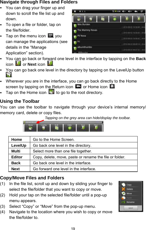  19 Navigate through Files and Folders  You can drag your finger up and down to scroll the file list up and down.   To open a file or folder, tap on the file/folder.  Tap on the menu icon  , you can manage the applications (see details in the “Manage Application” section).  You can go back or forward one level in the interface by tapping on the Back icon   or Next icon  .   You can go back one level in the directory by tapping on the LevelUp button .  Wherever you are in the interface, you can go back directly to the Home screen by tapping on the Return icon   or Home icon .  Tap on the Home icon    to go to the root directory.   Using the Toolbar You can use the toolbar to navigate through your device’s internal memory/ memory card, delete or copy files.                   Home  Go to the Home Screen. LevelUp  Go back one level in the directory. Multi  Select more than one file together. Editor  Copy, delete, move, paste or rename the file or folder. Back  Go back one level in the interface. Next  Go forward one level in the interface. Copy/Move Files and Folders   (1)  In the file list, scroll up and down by sliding your finger to select the file/folder that you want to copy or move.   (2)  Hold your tap on the selected file/folder until a pop-up menu appears. (3)  Select “Copy” or “Move” from the pop-up menu. (4)  Navigate to the location where you wish to copy or move the file/folder to.   Tapping on the grey area can hide/display the toolbar. 