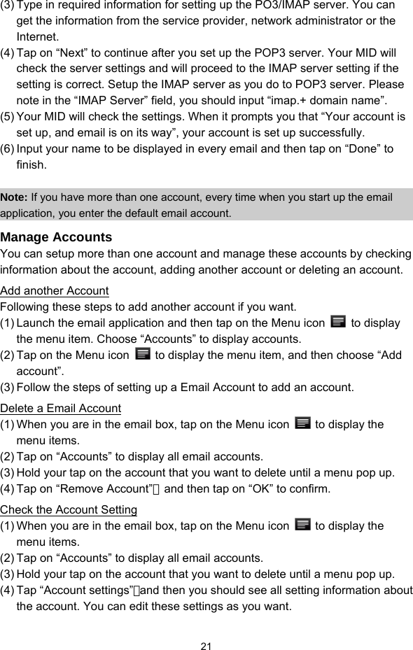  21 (3) Type in required information for setting up the PO3/IMAP server. You can get the information from the service provider, network administrator or the Internet.  (4) Tap on “Next” to continue after you set up the POP3 server. Your MID will check the server settings and will proceed to the IMAP server setting if the setting is correct. Setup the IMAP server as you do to POP3 server. Please note in the “IMAP Server” field, you should input “imap.+ domain name”. (5) Your MID will check the settings. When it prompts you that “Your account is set up, and email is on its way”, your account is set up successfully.   (6) Input your name to be displayed in every email and then tap on “Done” to finish.   Note: If you have more than one account, every time when you start up the email application, you enter the default email account. Manage Accounts You can setup more than one account and manage these accounts by checking information about the account, adding another account or deleting an account.   Add another Account Following these steps to add another account if you want.   (1) Launch the email application and then tap on the Menu icon   to display the menu item. Choose “Accounts” to display accounts.   (2) Tap on the Menu icon    to display the menu item, and then choose “Add account”. (3) Follow the steps of setting up a Email Account to add an account. Delete a Email Account (1) When you are in the email box, tap on the Menu icon    to display the menu items.   (2) Tap on “Accounts” to display all email accounts.   (3) Hold your tap on the account that you want to delete until a menu pop up.   (4) Tap on “Remove Account”，and then tap on “OK” to confirm. Check the Account Setting (1) When you are in the email box, tap on the Menu icon    to display the menu items.   (2) Tap on “Accounts” to display all email accounts.   (3) Hold your tap on the account that you want to delete until a menu pop up.   (4) Tap “Account settings”，and then you should see all setting information about the account. You can edit these settings as you want.   