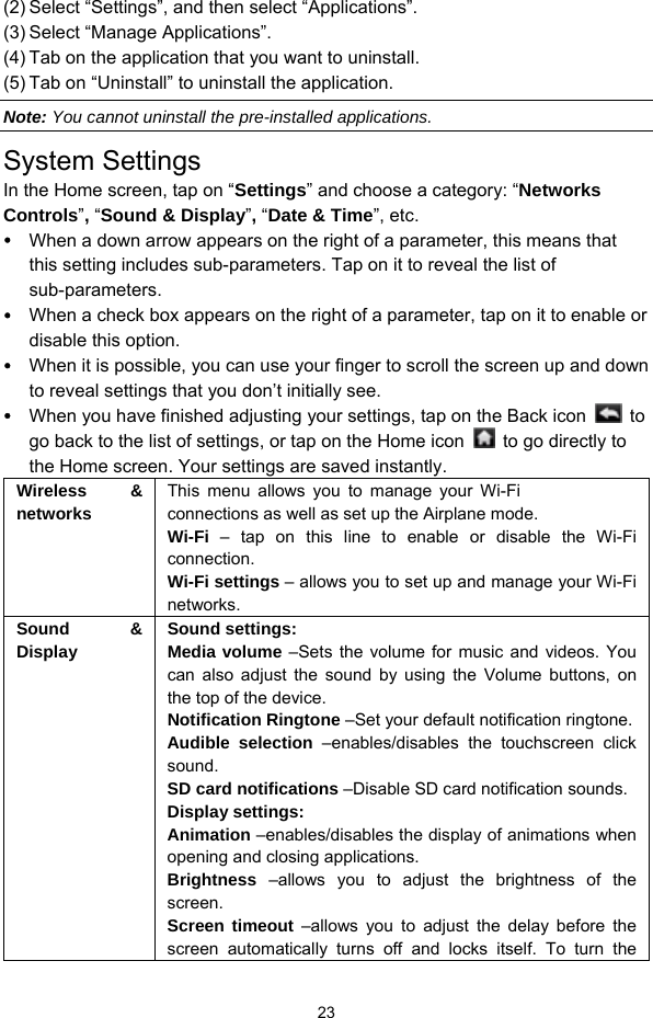  23 (2) Select “Settings”, and then select “Applications”. (3) Select “Manage Applications”.   (4) Tab on the application that you want to uninstall.   (5) Tab on “Uninstall” to uninstall the application. Note: You cannot uninstall the pre-installed applications. System Settings In the Home screen, tap on “Settings” and choose a category: “Networks Controls”, “Sound &amp; Display”, “Date &amp; Time”, etc.  When a down arrow appears on the right of a parameter, this means that this setting includes sub-parameters. Tap on it to reveal the list of sub-parameters.  When a check box appears on the right of a parameter, tap on it to enable or disable this option.  When it is possible, you can use your finger to scroll the screen up and down to reveal settings that you don’t initially see.  When you have finished adjusting your settings, tap on the Back icon   to go back to the list of settings, or tap on the Home icon    to go directly to the Home screen. Your settings are saved instantly.   Wireless &amp; networks This menu allows you to manage your Wi-Fi connections as well as set up the Airplane mode.   Wi-Fi  – tap on this line to enable or disable the Wi-Fi connection.  Wi-Fi settings – allows you to set up and manage your Wi-Fi networks. Sound &amp; Display Sound settings: Media volume –Sets the volume for music and videos. You can also adjust the sound by using the Volume buttons, on the top of the device.   Notification Ringtone –Set your default notification ringtone. Audible selection –enables/disables the touchscreen click sound.  SD card notifications –Disable SD card notification sounds. Display settings: Animation –enables/disables the display of animations when opening and closing applications.   Brightness –allows you to adjust the brightness of the screen.  Screen timeout –allows you to adjust the delay before the screen automatically turns off and locks itself. To turn the 