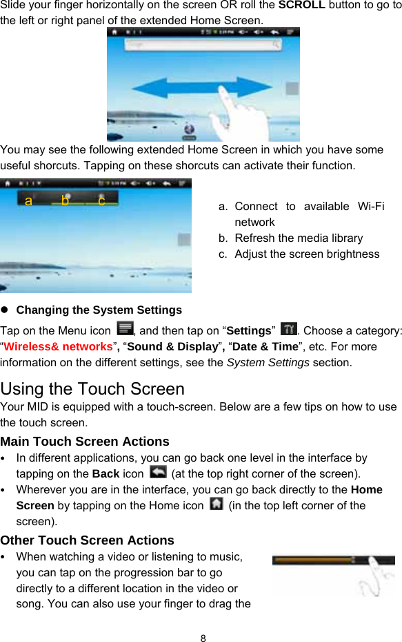  8 Slide your finger horizontally on the screen OR roll the SCROLL button to go to the left or right panel of the extended Home Screen.  You may see the following extended Home Screen in which you have some useful shorcuts. Tapping on these shorcuts can activate their function.     Changing the System Settings Tap on the Menu icon  , and then tap on “Settings”  . Choose a category: “Wireless&amp; networks”, “Sound &amp; Display”, “Date &amp; Time”, etc. For more information on the different settings, see the System Settings section. Using the Touch Screen Your MID is equipped with a touch-screen. Below are a few tips on how to use the touch screen.   Main Touch Screen Actions  In different applications, you can go back one level in the interface by tapping on the Back icon    (at the top right corner of the screen).    Wherever you are in the interface, you can go back directly to the Home Screen by tapping on the Home icon    (in the top left corner of the screen).  Other Touch Screen Actions  When watching a video or listening to music, you can tap on the progression bar to go directly to a different location in the video or song. You can also use your finger to drag the a    b    c  a. Connect to available Wi-Fi network b.  Refresh the media library c.  Adjust the screen brightness 