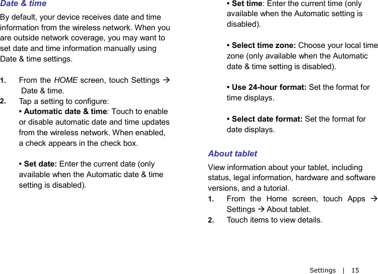   Settings  |  15 Date &amp; time By default, your device receives date and time information from the wireless network. When you are outside network coverage, you may want to set date and time information manually using Date &amp; time settings.  1. From the HOME screen, touch Settings   Date &amp; time. 2. Ta p  a setting to configure: • Automatic date &amp; time: Touch to enable or disable automatic date and time updates from the wireless network. When enabled, a check appears in the check box.  • Set date: Enter the current date (only available when the Automatic date &amp; time setting is disabled).    • Set time: Enter the current time (only available when the Automatic setting is disabled).  • Select time zone: Choose your local time zone (only available when the Automatic date &amp; time setting is disabled).  • Use 24-hour format: Set the format for time displays.  • Select date format: Set the format for date displays.  About tablet View information about your tablet, including status, legal information, hardware and software versions, and a tutorial. 1. From the Home screen, touch Apps  Settings  About tablet. 2. Touch items to view details. 