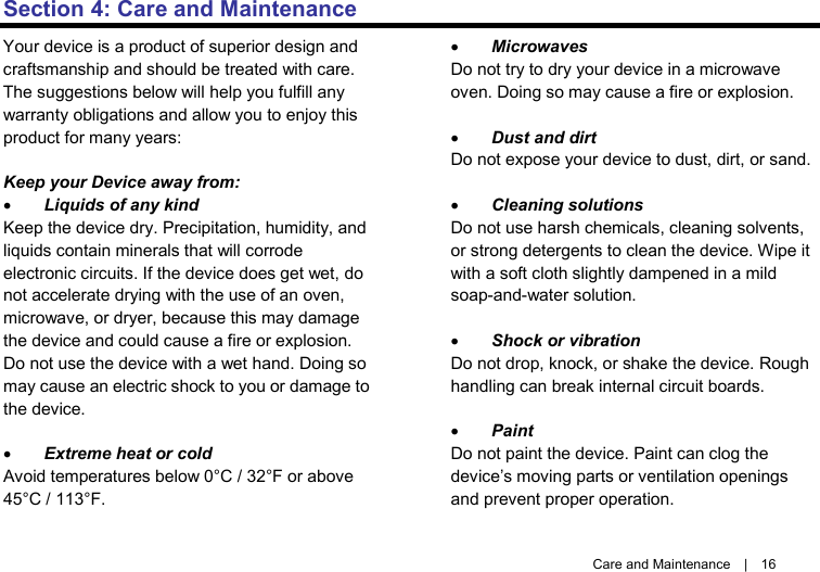   Care and Maintenance  |  16 Section 4: Care and Maintenance Your device is a product of superior design and craftsmanship and should be treated with care. The suggestions below will help you fulfill any warranty obligations and allow you to enjoy this product for many years:  Keep your Device away from: • Liquids of any kind Keep the device dry. Precipitation, humidity, and liquids contain minerals that will corrode electronic circuits. If the device does get wet, do not accelerate drying with the use of an oven, microwave, or dryer, because this may damage the device and could cause a fire or explosion. Do not use the device with a wet hand. Doing so may cause an electric shock to you or damage to the device.  • Extreme heat or cold Avoid temperatures below 0°C / 32°F or above 45°C / 113°F.  • Microwaves Do not try to dry your device in a microwave oven. Doing so may cause a fire or explosion.  • Dust and dirt Do not expose your device to dust, dirt, or sand.  • Cleaning solutions Do not use harsh chemicals, cleaning solvents, or strong detergents to clean the device. Wipe it with a soft cloth slightly dampened in a mild soap-and-water solution.  • Shock or vibration Do not drop, knock, or shake the device. Rough handling can break internal circuit boards.  • Paint Do not paint the device. Paint can clog the device’s moving parts or ventilation openings and prevent proper operation. 