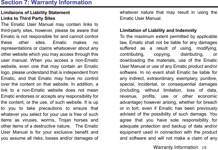   19 Section 7: Warranty Information Limitaions of Liability Statement Links to Third Party Sites The Ematic User Manual may contain links to third-party sites, however, please be aware that Ematic is not responsible for and cannot control these other sites. Ematic makes no representations or claims whatsoever about any other website which you may access through this user manual. When you access a non-Ematic website, even one that may contain an Ematic logo, please understand that is independent from Ematic, and that Ematic may have no control over the content on that website. In addition, a link to a non-Ematic website does not mean Ematic endorses or accepts any responsibility for the content, or the use, of such website. It is up to you to take precautions to ensure that whatever you select for your use is free of such items as viruses, worms, Trojan horses and other items of a destructive nature.    The Ematic User Manual is for your exclusive benefit and you assume all risks, losses and/or damages of whatever nature that may result in using the Ematic User Manual.    Limitation of Liability and Indemnity To the maximum extent permitted by applicable law, Ematic shall not be liable for any damages suffered as a result of using, modifying, contributing, copying, distributing, or downloading the materials, use of the Ematic User Manual or use of any Ematic product and/or software. In no event shall Ematic be liable for any indirect, extraordinary, exemplary, punitive, special, incidental, or consequential damages (including, without limitation, loss of data, revenue, profits, use or other economic advantage) however arising, whether for breach or in tort, even if Ematic has been previously advised of the possibility of such damage. You agree that you have sole responsibility for adequate protection and backup of data and/or equipment used in connection with the product and software and will not make a claim of any Warranty Information