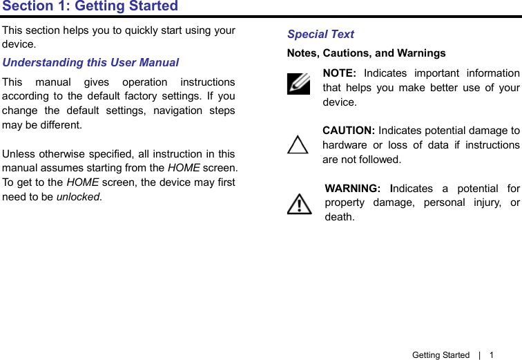       Getting Started  |  1 Section 1: Getting Started This section helps you to quickly start using your device.   Understanding this User Manual This manual gives operation instructions according to the default factory settings. If you change the default settings, navigation steps may be different.  Unless otherwise specified, all instruction in this manual assumes starting from the HOME screen. To get to the HOME screen, the device may first need to be unlocked.         Special Text Notes, Cautions, and Warnings NOTE: Indicates important information that helps you make better use of your device.  CAUTION: Indicates potential damage to hardware or loss of data if instructions are not followed.  WARNING:  Indicates a potential for property damage, personal injury, or death.       
