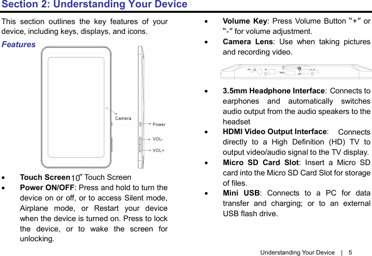 Understanding Your Device  |  5 Section 2: Understanding Your Device This section outlines the key features of your device, including keys, displays, and icons. Features • Touch Screen ” Touch Screen • Power ON/OFF: Press and hold to turn the device on or off, or to access Silent mode, Airplane mode, or Restart your device when the device is turned on. Press to lock the device, or to wake the screen for unlocking. • Volume Key: Press Volume Button “+” or “-” for volume adjustment. • Camera Lens:  Use when taking pictures and recording video. • 3.5mm Headphone Interface: Connects to earphones and automatically switches audio output from the audio speakers to the headset   • HDMI Video Output Interface:   Connects directly to a High Definition (HD) TV to output video/audio signal to the TV display. • Micro SD  Card Slot:  Insert a Micro  SD card into the Micro SD Card Slot for storage of files. • Mini USB:  Connects to a PC for data transfer and charging; or to an external USB flash drive. 10