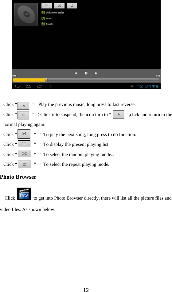  12   Click “      ”：Play the previous music, long press to fast reverse. Click “      ” ：Click it to suspend, the icon turn to “            ” ,click and return to the normal playing again. Click “       ” ：To play the next song, long press to do function. Click “       ” ：To display the present playing list. Click “       ” ：To select the random playing mode.。 Click “       ” ：To select the repeat playing mode. Photo Browser Click    to get into Photo Browser directly. there will list all the picture files and video files. As shown below: 