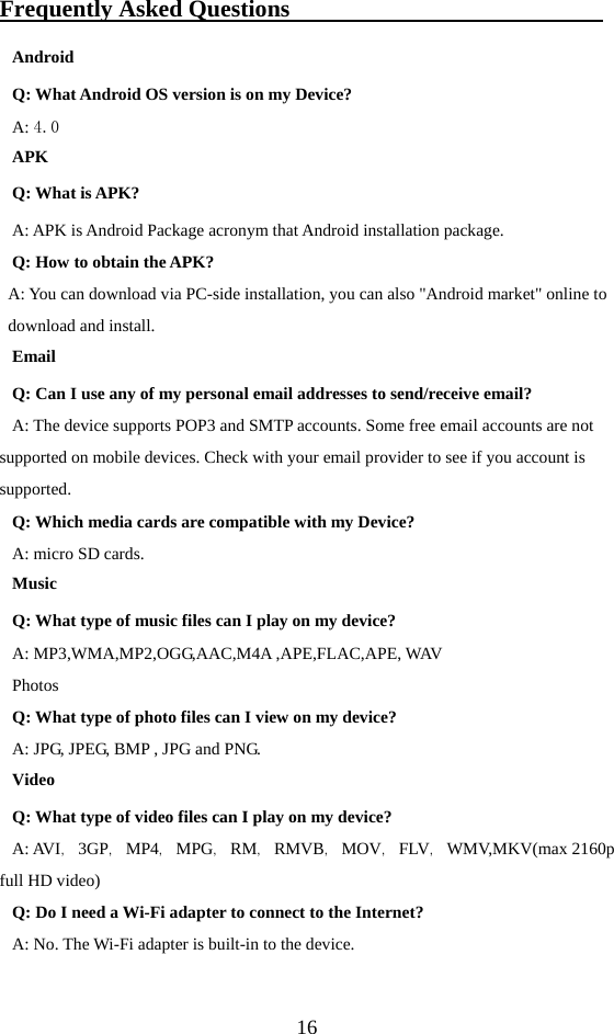  16 Frequently Asked Questions                           Android Q: What Android OS version is on my Device? A: 4.0 APK Q: What is APK? A: APK is Android Package acronym that Android installation package. Q: How to obtain the APK? A: You can download via PC-side installation, you can also &quot;Android market&quot; online to download and install. Email Q: Can I use any of my personal email addresses to send/receive email? A: The device supports POP3 and SMTP accounts. Some free email accounts are not supported on mobile devices. Check with your email provider to see if you account is supported. Q: Which media cards are compatible with my Device? A: micro SD cards. Music Q: What type of music files can I play on my device? A: MP3,WMA,MP2,OGG,AAC,M4A ,APE,FLAC,APE, WAV   Photos Q: What type of photo files can I view on my device? A: JPG, JPEG, BMP , JPG and PNG. Video Q: What type of video files can I play on my device? A: AVI，3GP，MP4，MPG，RM，RMVB，MOV，FLV，WMV,MKV(max 2160p full HD video) Q: Do I need a Wi-Fi adapter to connect to the Internet? A: No. The Wi-Fi adapter is built-in to the device. 